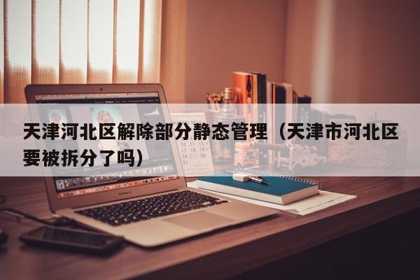 天津河北区解除部分静态管理（天津市河北区要被拆分了吗）
