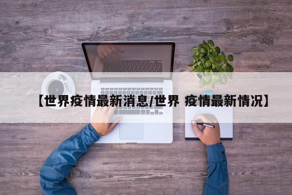 【世界疫情最新消息/世界 疫情最新情况】