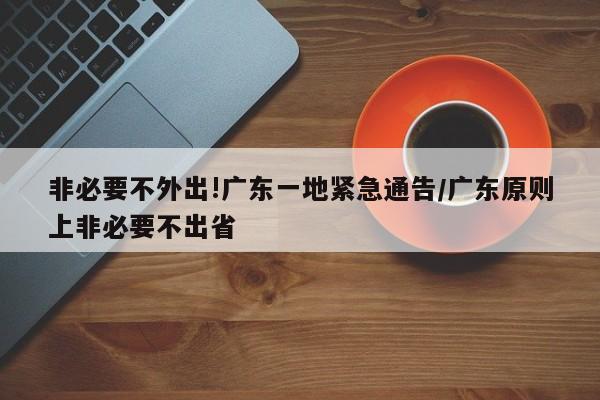 非必要不外出!广东一地紧急通告/广东原则上非必要不出省