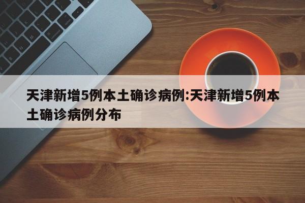 天津新增5例本土确诊病例:天津新增5例本土确诊病例分布