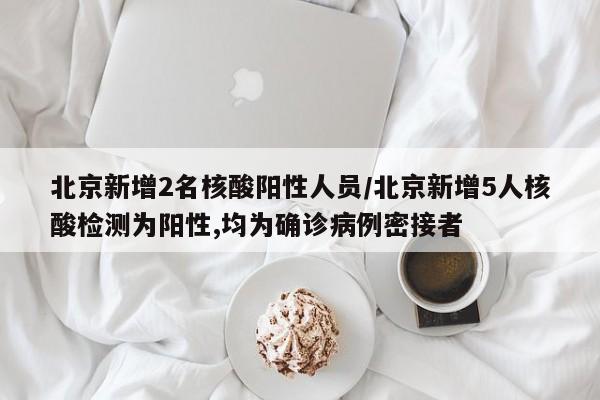 北京新增2名核酸阳性人员/北京新增5人核酸检测为阳性,均为确诊病例密接者