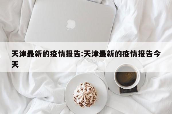 天津最新的疫情报告:天津最新的疫情报告今天