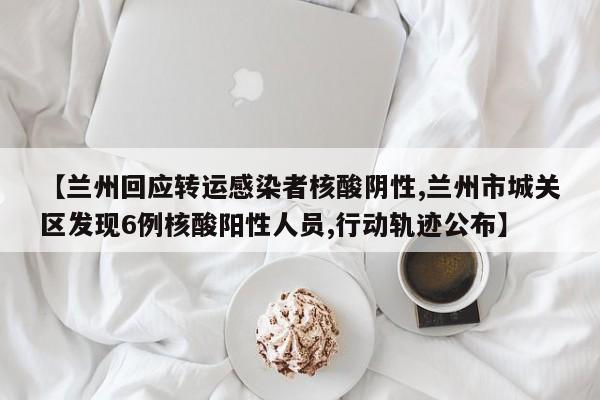 【兰州回应转运感染者核酸阴性,兰州市城关区发现6例核酸阳性人员,行动轨迹公布】