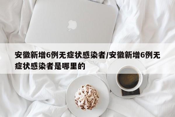 安徽新增6例无症状感染者/安徽新增6例无症状感染者是哪里的