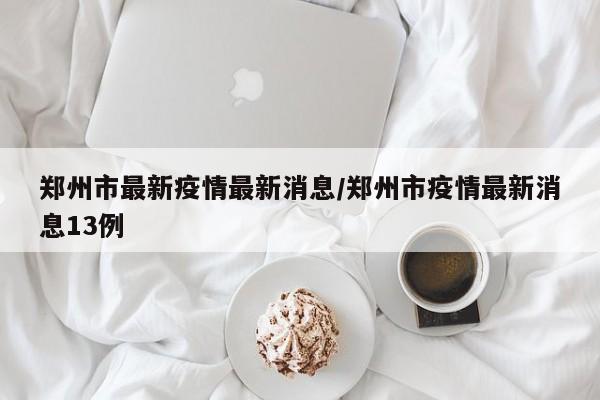 郑州市最新疫情最新消息/郑州市疫情最新消息13例