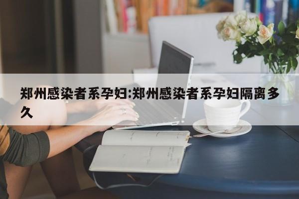 郑州感染者系孕妇:郑州感染者系孕妇隔离多久