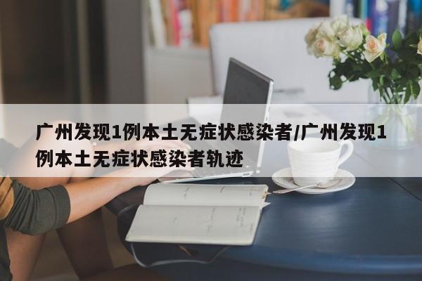 广州发现1例本土无症状感染者/广州发现1例本土无症状感染者轨迹