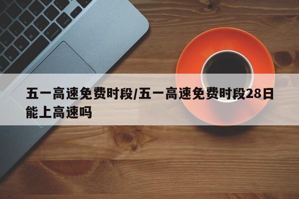 五一高速免费时段/五一高速免费时段28日能上高速吗
