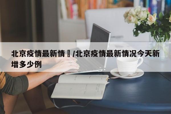 北京疫情最新情況/北京疫情最新情况今天新增多少例