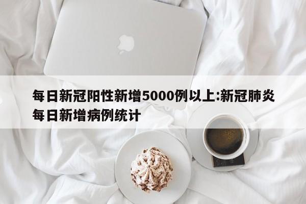 每日新冠阳性新增5000例以上:新冠肺炎每日新增病例统计