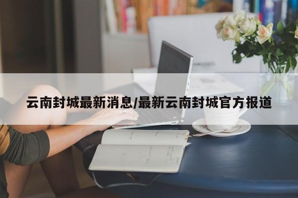 云南封城最新消息/最新云南封城官方报道