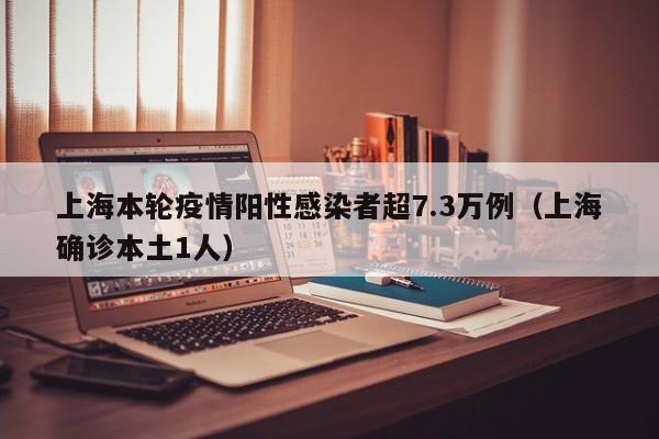 上海本轮疫情阳性感染者超7.3万例（上海确诊本土1人）