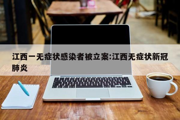 江西一无症状感染者被立案:江西无症状新冠肺炎