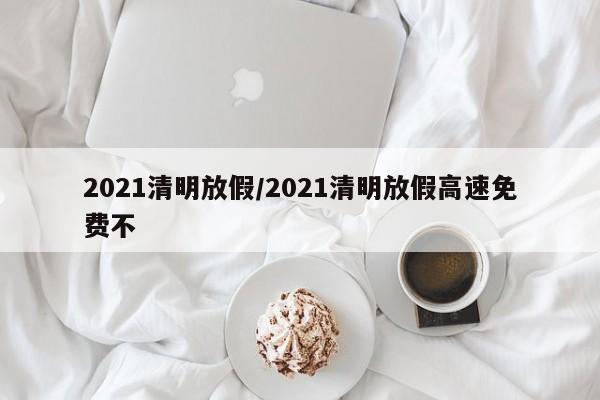 2021清明放假/2021清明放假高速免费不