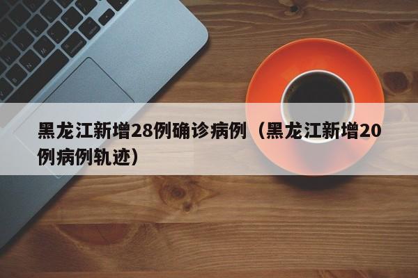 黑龙江新增28例确诊病例（黑龙江新增20例病例轨迹）