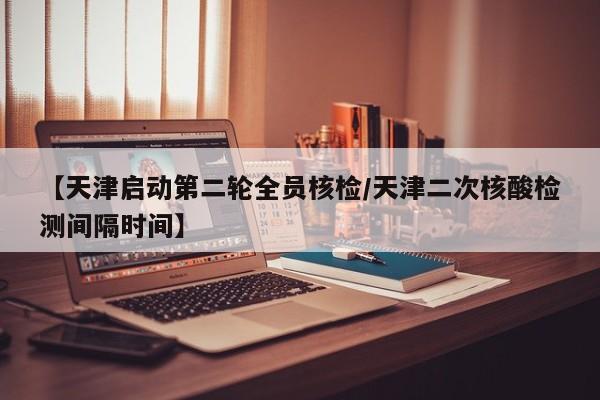 【天津启动第二轮全员核检/天津二次核酸检测间隔时间】