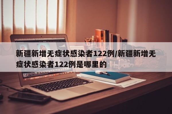 新疆新增无症状感染者122例/新疆新增无症状感染者122例是哪里的