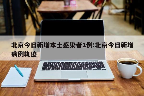 北京今日新增本土感染者1例:北京今日新增病例轨迹