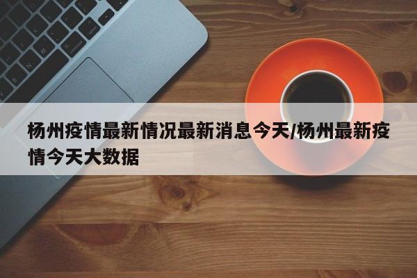 杨州疫情最新情况最新消息今天/杨州最新疫情今天大数据
