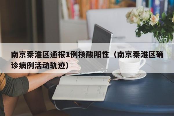 南京秦淮区通报1例核酸阳性（南京秦淮区确诊病例活动轨迹）