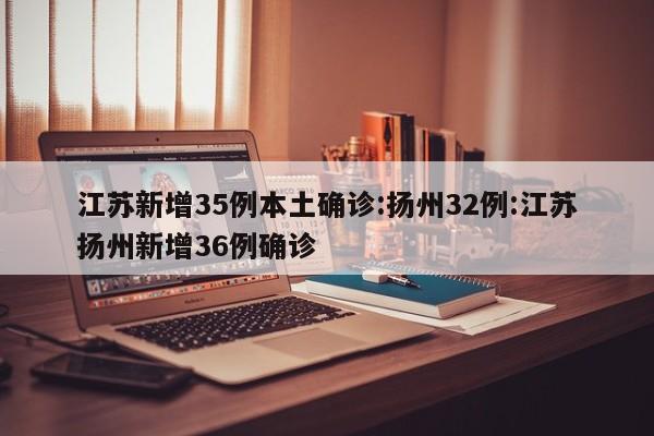 江苏新增35例本土确诊:扬州32例:江苏扬州新增36例确诊