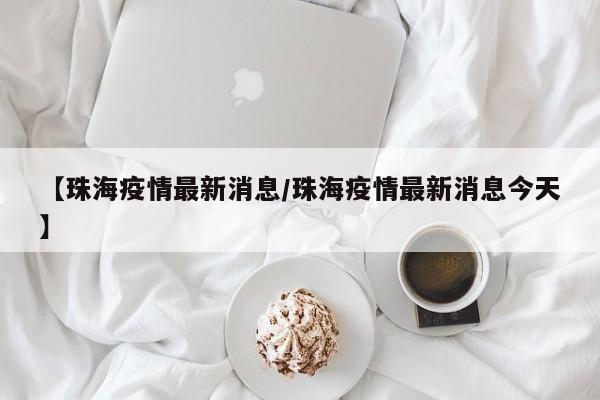 【珠海疫情最新消息/珠海疫情最新消息今天】