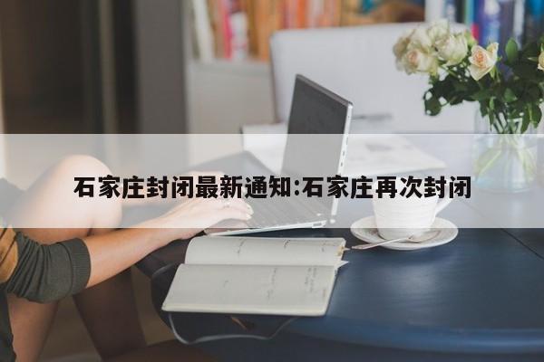 石家庄封闭最新通知:石家庄再次封闭