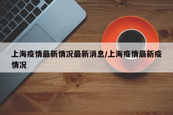 上海疫情最新情况最新消息/上海疫情最新疫情况