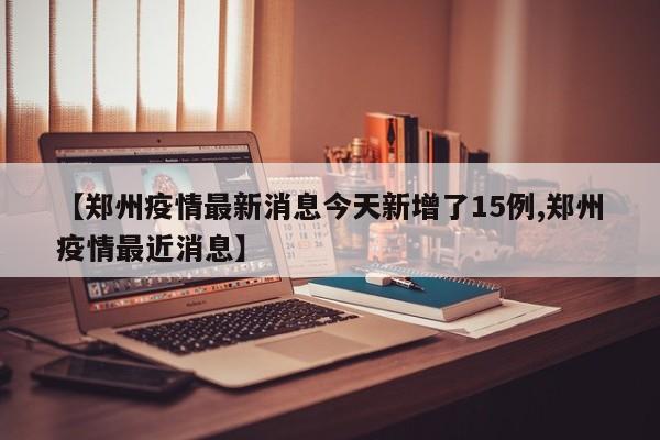 【郑州疫情最新消息今天新增了15例,郑州疫情最近消息】