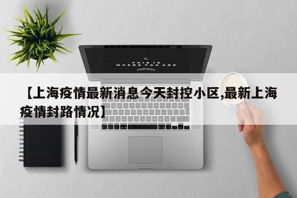 【上海疫情最新消息今天封控小区,最新上海疫情封路情况】