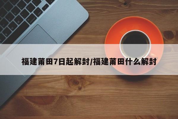 福建莆田7日起解封/福建莆田什么解封