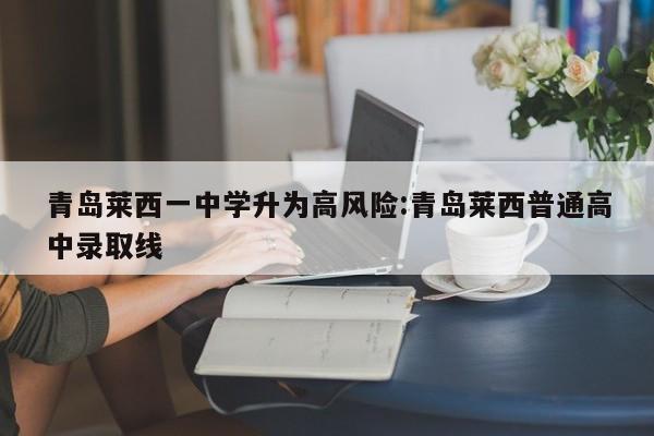 青岛莱西一中学升为高风险:青岛莱西普通高中录取线