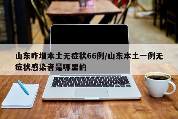山东昨增本土无症状66例/山东本土一例无症状感染者是哪里的