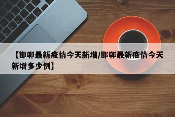 【邯郸最新疫情今天新增/邯郸最新疫情今天新增多少例】