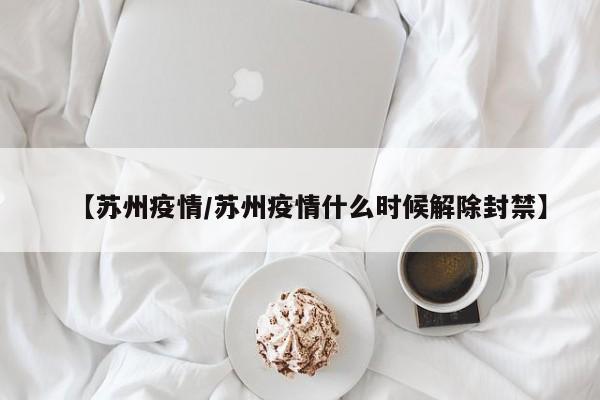 【苏州疫情/苏州疫情什么时候解除封禁】
