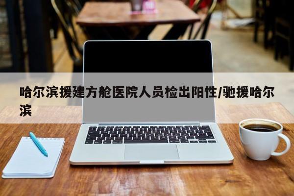 哈尔滨援建方舱医院人员检出阳性/驰援哈尔滨
