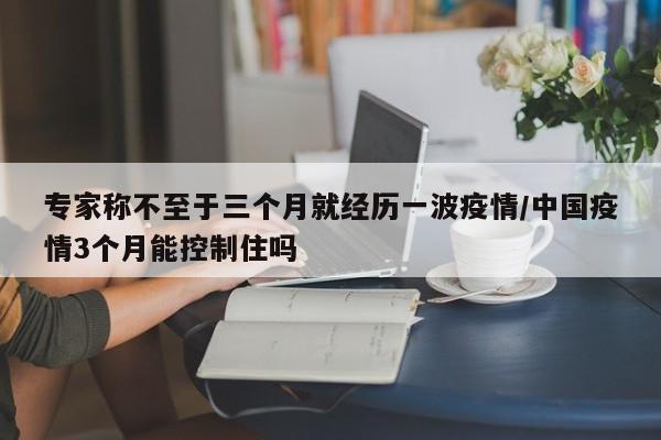 专家称不至于三个月就经历一波疫情/中国疫情3个月能控制住吗