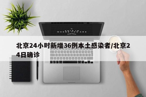 北京24小时新增36例本土感染者/北京24日确诊
