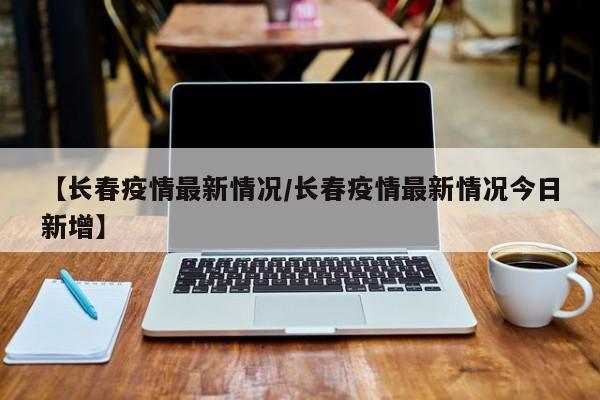 【长春疫情最新情况/长春疫情最新情况今日新增】