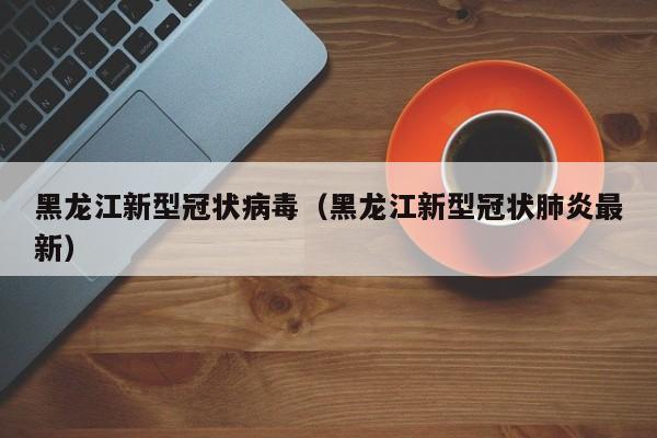黑龙江新型冠状病毒（黑龙江新型冠状肺炎最新）