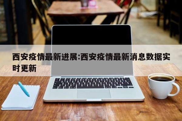 西安疫情最新进展:西安疫情最新消息数据实时更新