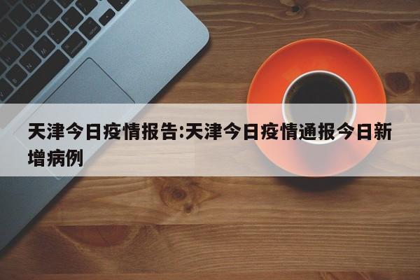 天津今日疫情报告:天津今日疫情通报今日新增病例