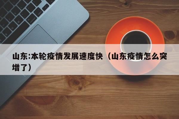 山东:本轮疫情发展速度快（山东疫情怎么突增了）