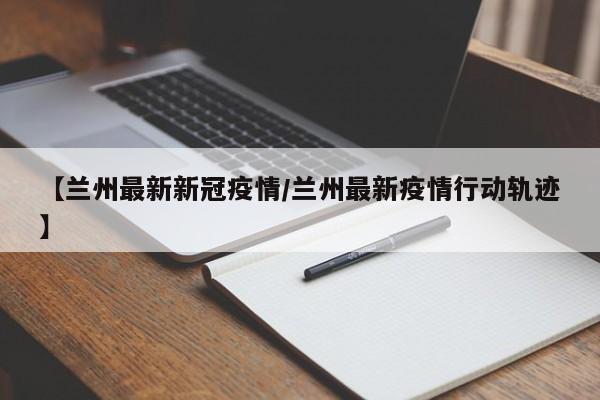 【兰州最新新冠疫情/兰州最新疫情行动轨迹】