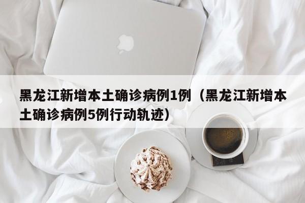 黑龙江新增本土确诊病例1例（黑龙江新增本土确诊病例5例行动轨迹）