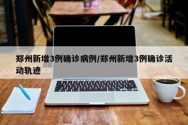 郑州新增3例确诊病例/郑州新增3例确诊活动轨迹