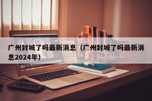 广州封城了吗最新消息（广州封城了吗最新消息2024年）