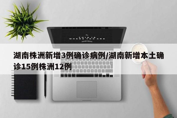 湖南株洲新增3例确诊病例/湖南新增本土确诊15例株洲12例