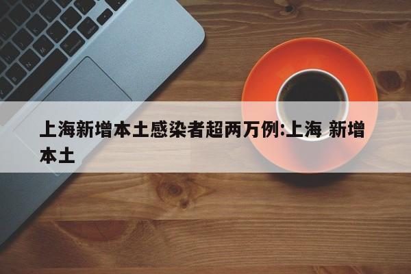 上海新增本土感染者超两万例:上海 新增 本土