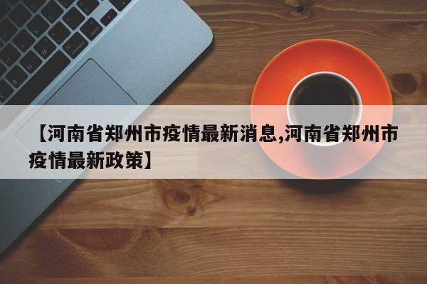 【河南省郑州市疫情最新消息,河南省郑州市疫情最新政策】